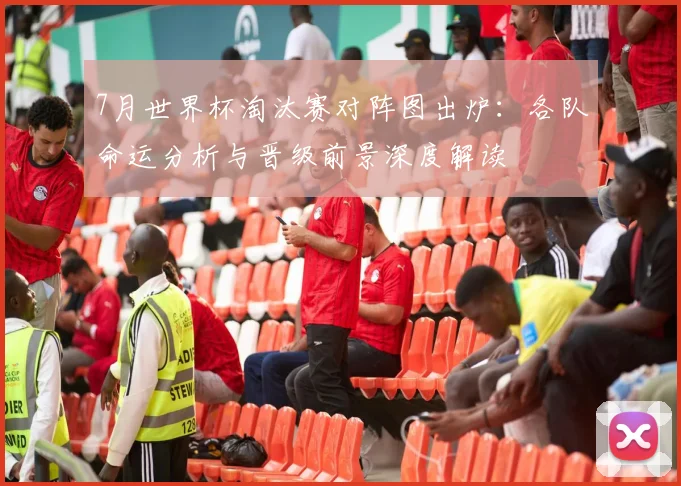 7月世界杯淘汰赛对阵图出炉：各队命运分析与晋级前景深度解读