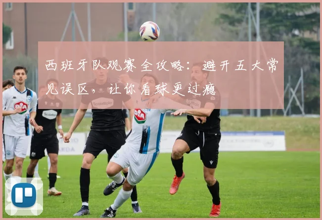 西班牙队观赛全攻略：避开五大常见误区，让你看球更过瘾