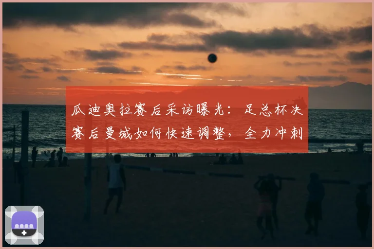 瓜迪奥拉赛后采访曝光：足总杯决赛后曼城如何快速调整，全力冲刺英超争冠关键战