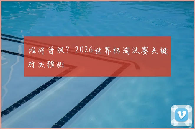 谁将晋级?2026世界杯淘汰赛关键对决预测