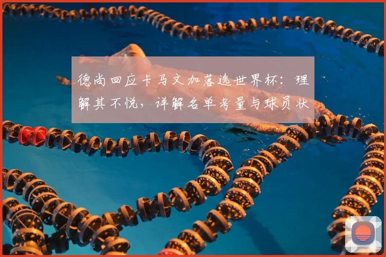 德尚回应卡马文加落选世界杯：理解其不悦，详解名单考量与球员状态