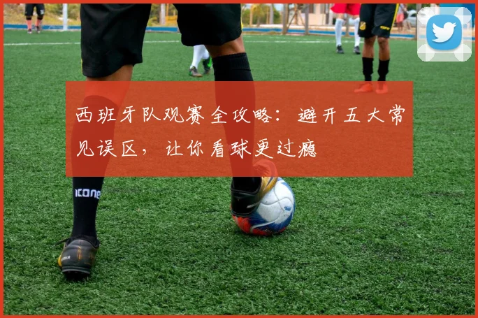 西班牙队观赛全攻略:避开五大常见误区,让你看球更过瘾