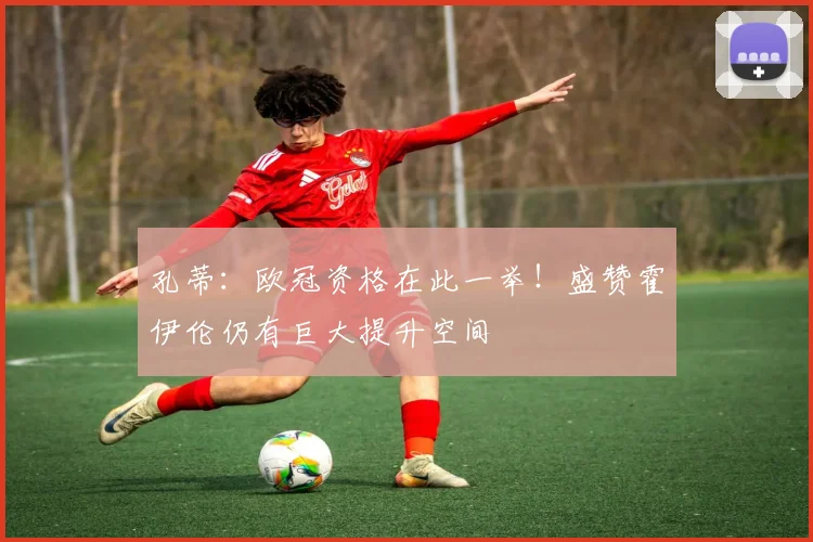 孔蒂:欧冠资格在此一举!盛赞霍伊伦仍有巨大提升空间