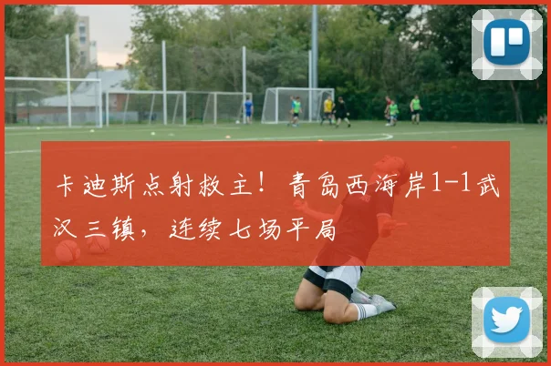 卡迪斯点射救主!青岛西海岸1-1武汉三镇,连续七场平局