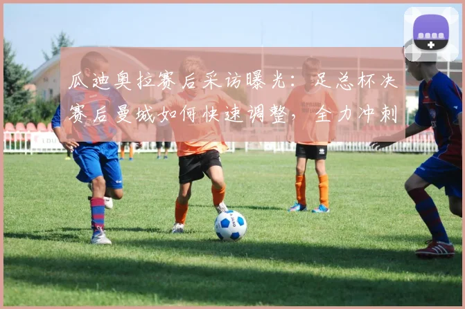 瓜迪奥拉赛后采访曝光：足总杯决赛后曼城如何快速调整，全力冲刺英超争冠关键战