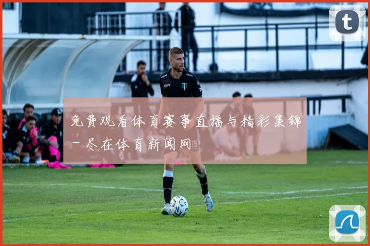 免费观看体育赛事直播与精彩集锦 - 尽在体育新闻网