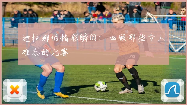 迪拉娜的精彩瞬间：回顾那些令人难忘的比赛