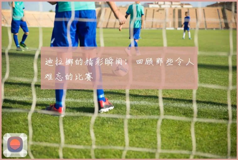 迪拉娜的精彩瞬间：回顾那些令人难忘的比赛