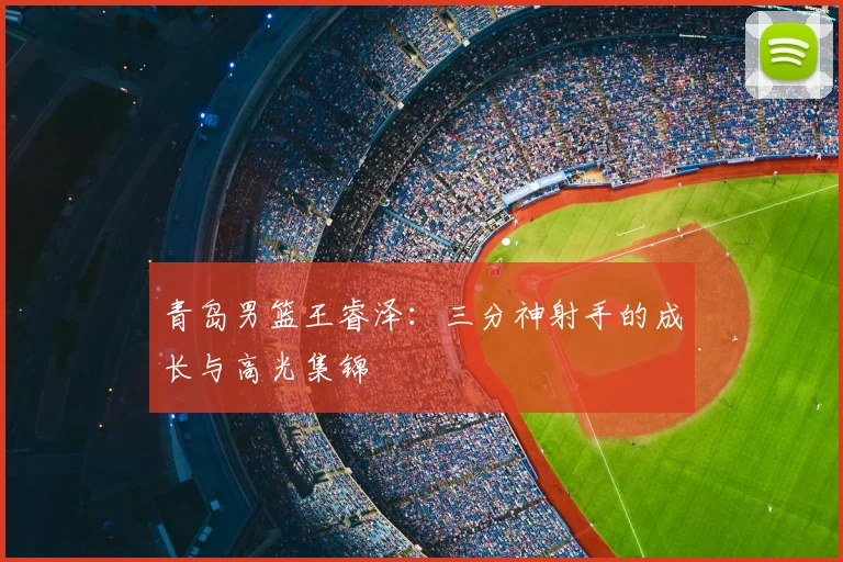 青岛男篮王睿泽：三分神射手的成长与高光集锦