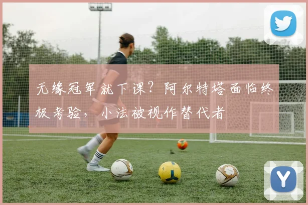 无缘冠军就下课？阿尔特塔面临终极考验，小法被视作替代者