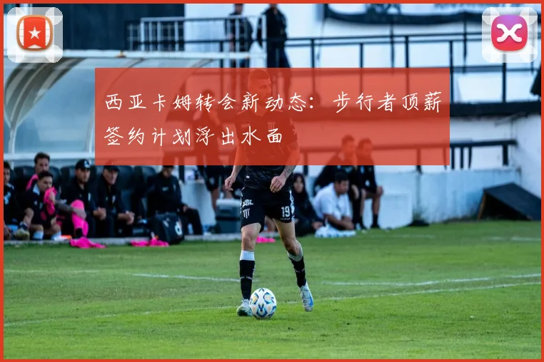 西亚卡姆转会新动态：步行者顶薪签约计划浮出水面